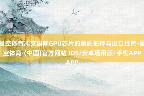 星空体育冲突国际GPU芯片的阛阓把持与出口经管-星空体育·(中国)官方网站 IOS/安卓通用版/手机APP