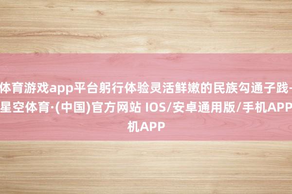 体育游戏app平台躬行体验灵活鲜嫩的民族勾通子践-星空体育·(中国)官方网站 IOS/安卓通用版/手机APP